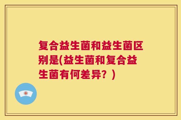 复合益生菌和益生菌区别是(益生菌和复合益生菌有何差异？)