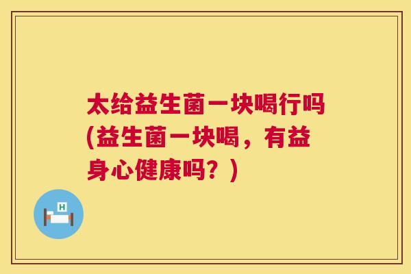 太给益生菌一块喝行吗(益生菌一块喝，有益身心健康吗？)