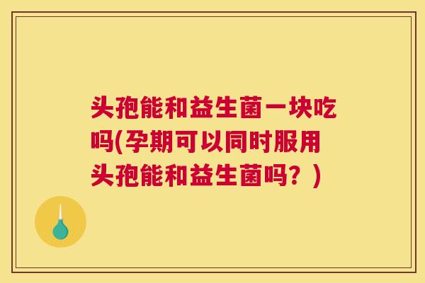 头孢能和益生菌一块吃吗(孕期可以同时服用头孢能和益生菌吗？)