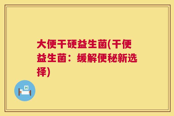大便干硬益生菌(干便益生菌：缓解便秘新选择)