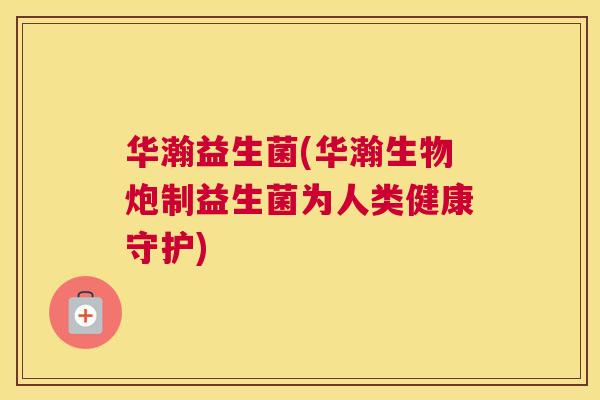 华瀚益生菌(华瀚生物炮制益生菌为人类健康守护)