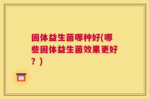 固体益生菌哪种好(哪些固体益生菌效果更好？)