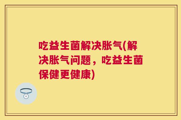吃益生菌解决胀气(解决胀气问题，吃益生菌保健更健康)