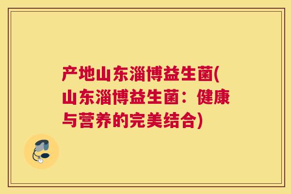 产地山东淄博益生菌(山东淄博益生菌：健康与营养的完美结合)