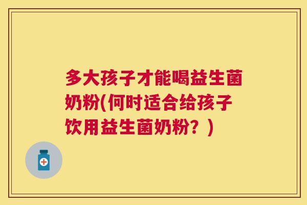 多大孩子才能喝益生菌奶粉(何时适合给孩子饮用益生菌奶粉？)
