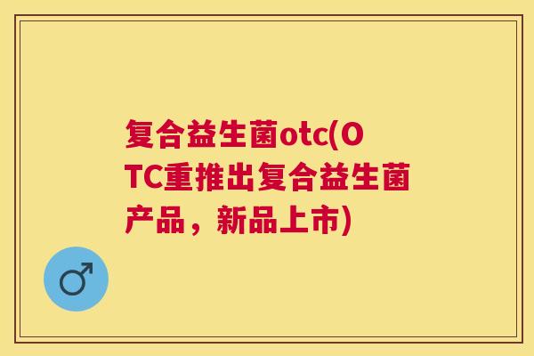复合益生菌otc(OTC重推出复合益生菌产品，新品上市)