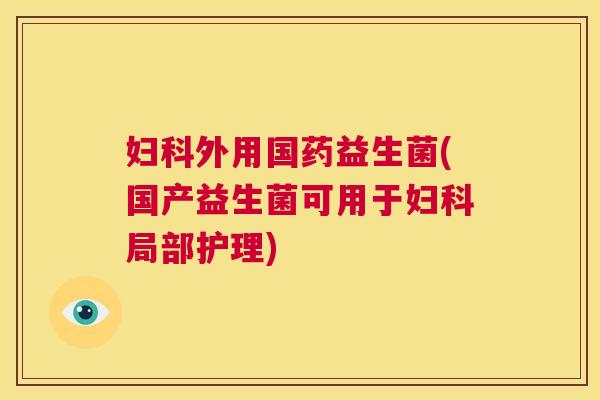 妇科外用国药益生菌(国产益生菌可用于妇科局部护理)