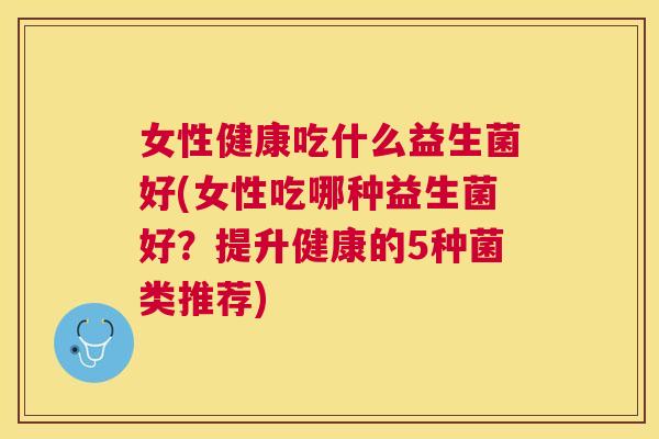 女性健康吃什么益生菌好(女性吃哪种益生菌好？提升健康的5种菌类推荐)