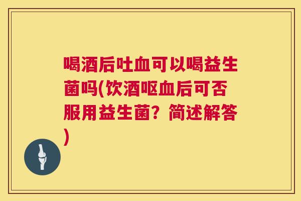 喝酒后吐血可以喝益生菌吗(饮酒呕血后可否服用益生菌？简述解答)