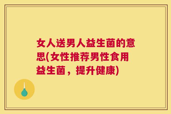 女人送男人益生菌的意思(女性推荐男性食用益生菌，提升健康)