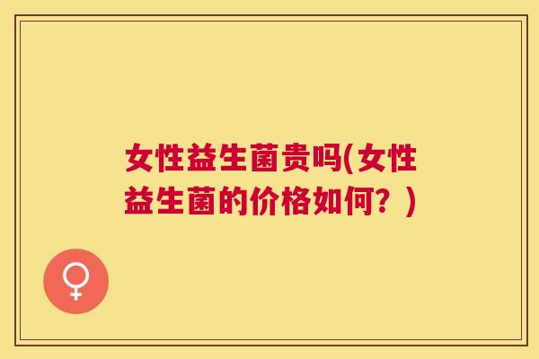 女性益生菌贵吗(女性益生菌的价格如何？)