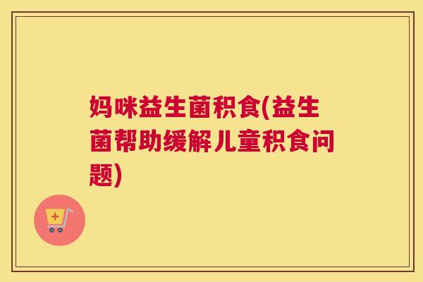 妈咪益生菌积食(益生菌帮助缓解儿童积食问题)