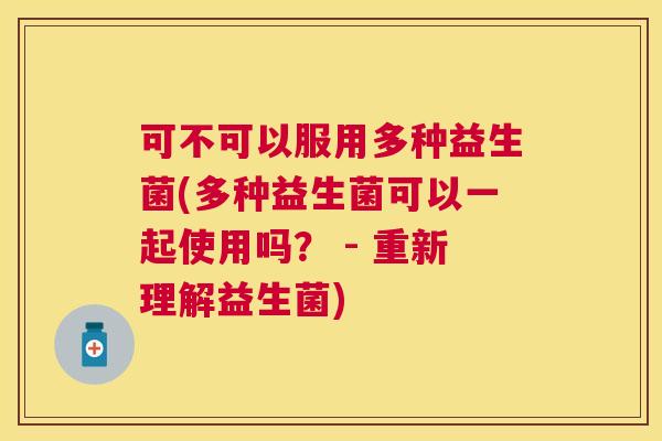 可不可以服用多种益生菌(多种益生菌可以一起使用吗？ - 重新理解益生菌)
