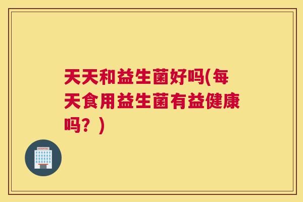 天天和益生菌好吗(每天食用益生菌有益健康吗？)