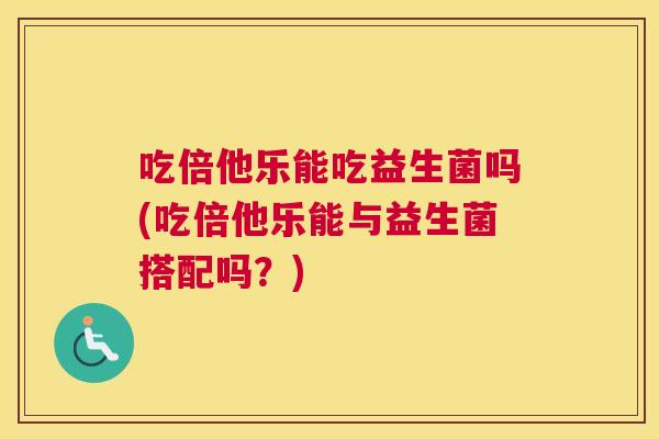 吃倍他乐能吃益生菌吗(吃倍他乐能与益生菌搭配吗？)