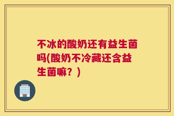 不冰的酸奶还有益生菌吗(酸奶不冷藏还含益生菌嘛？)