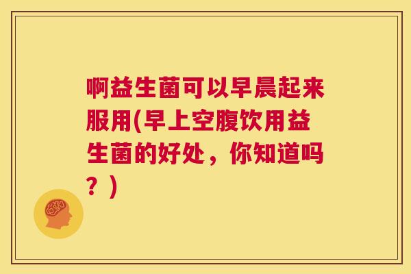 啊益生菌可以早晨起来服用(早上空腹饮用益生菌的好处，你知道吗？)