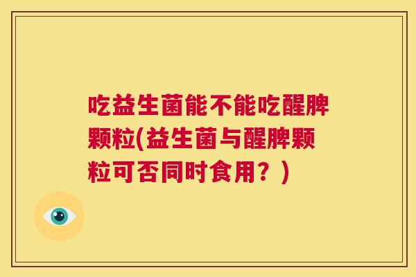 吃益生菌能不能吃醒脾颗粒(益生菌与醒脾颗粒可否同时食用？)