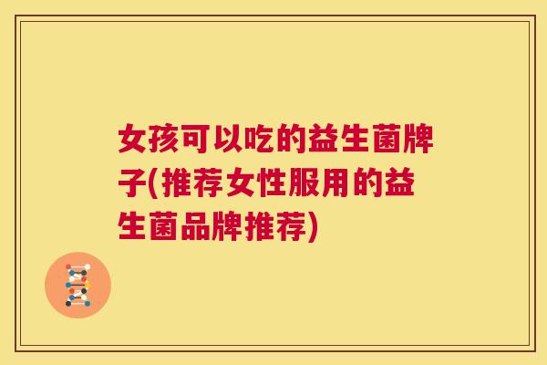 女孩可以吃的益生菌牌子(推荐女性服用的益生菌品牌推荐)