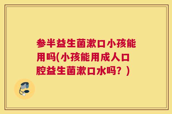参半益生菌漱口小孩能用吗(小孩能用成人口腔益生菌漱口水吗？)