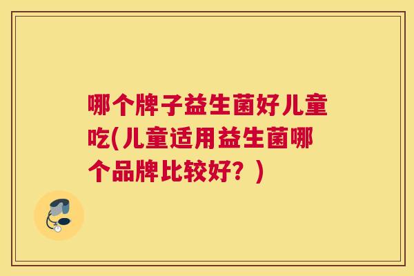 哪个牌子益生菌好儿童吃(儿童适用益生菌哪个品牌比较好？)