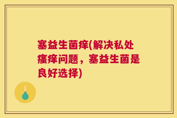 塞益生菌痒(解决私处瘙痒问题，塞益生菌是良好选择)