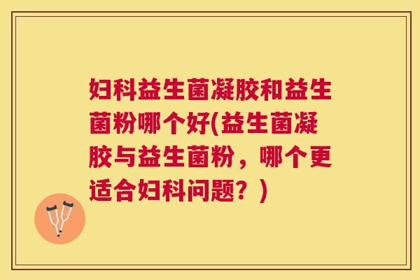 妇科益生菌凝胶和益生菌粉哪个好(益生菌凝胶与益生菌粉，哪个更适合妇科问题？)
