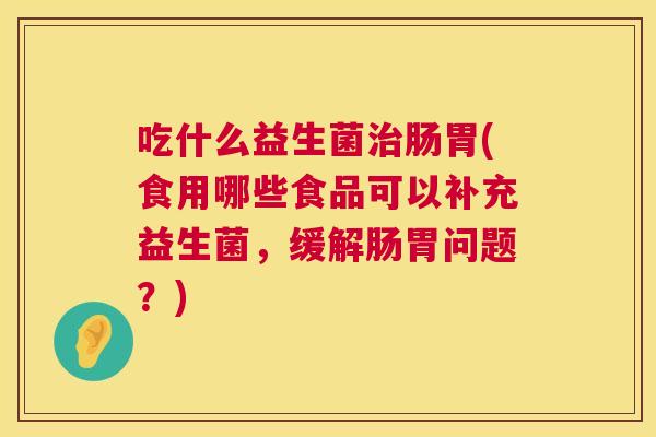 吃什么益生菌治肠胃(食用哪些食品可以补充益生菌，缓解肠胃问题？)