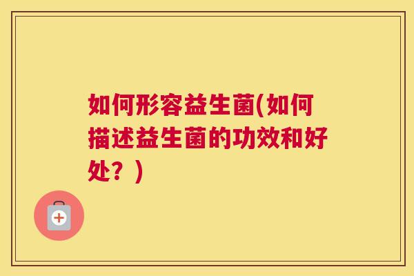 如何形容益生菌(如何描述益生菌的功效和好处？)