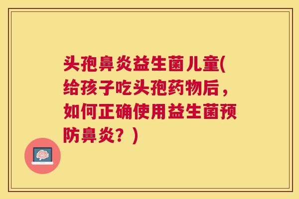 头孢鼻炎益生菌儿童(给孩子吃头孢药物后，如何正确使用益生菌预防鼻炎？)