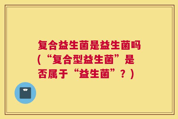 复合益生菌是益生菌吗(“复合型益生菌”是否属于“益生菌”？)