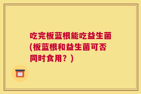 吃完板蓝根能吃益生菌(板蓝根和益生菌可否同时食用？)