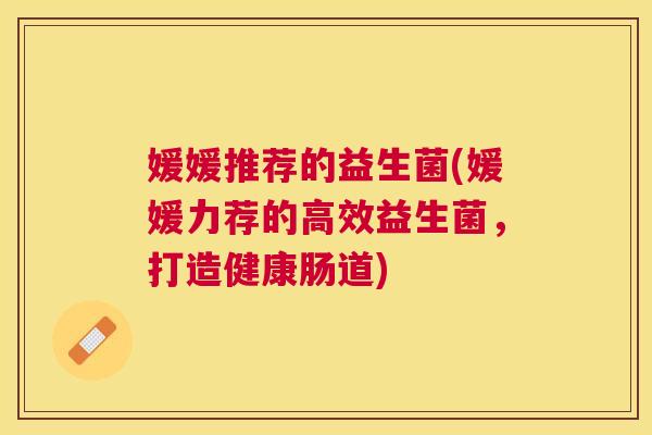 媛媛推荐的益生菌(媛媛力荐的高效益生菌，打造健康肠道)