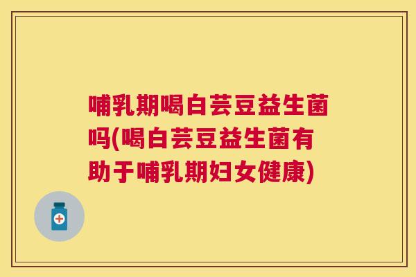 哺乳期喝白芸豆益生菌吗(喝白芸豆益生菌有助于哺乳期妇女健康)