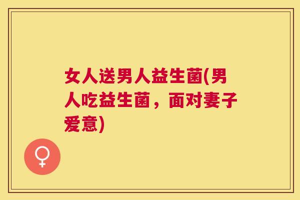 女人送男人益生菌(男人吃益生菌，面对妻子爱意)