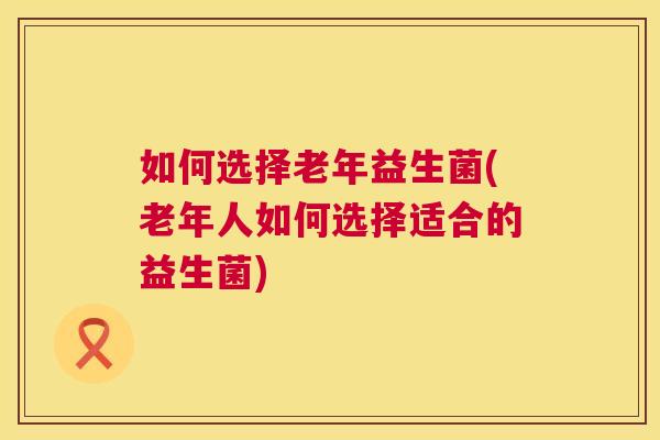 如何选择老年益生菌(老年人如何选择适合的益生菌)