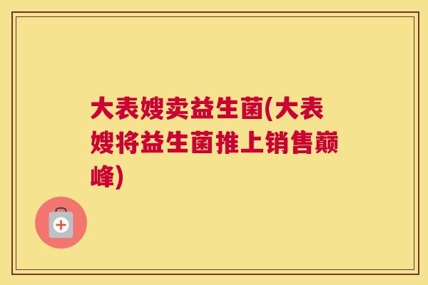 大表嫂卖益生菌(大表嫂将益生菌推上销售巅峰)