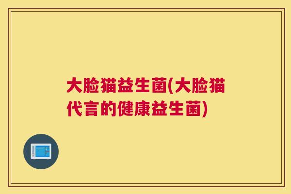 大脸猫益生菌(大脸猫代言的健康益生菌)