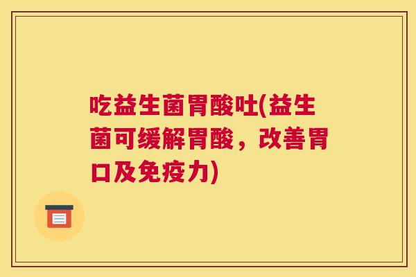 吃益生菌胃酸吐(益生菌可缓解胃酸，改善胃口及免疫力)