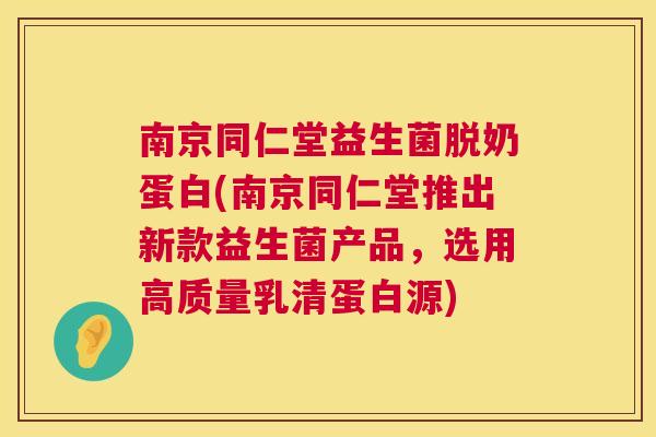 南京同仁堂益生菌脱奶蛋白(南京同仁堂推出新款益生菌产品，选用高质量乳清蛋白源)