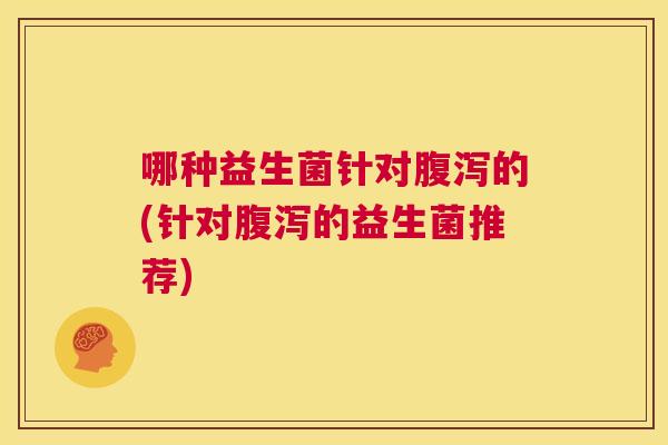 哪种益生菌针对腹泻的(针对腹泻的益生菌推荐)