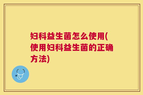 妇科益生菌怎么使用(使用妇科益生菌的正确方法)