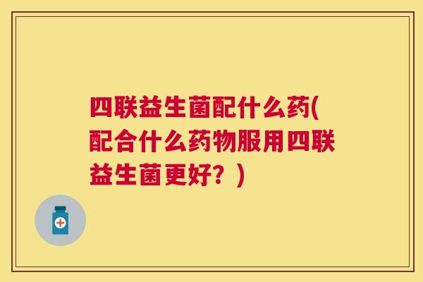 四联益生菌配什么药(配合什么药物服用四联益生菌更好？)