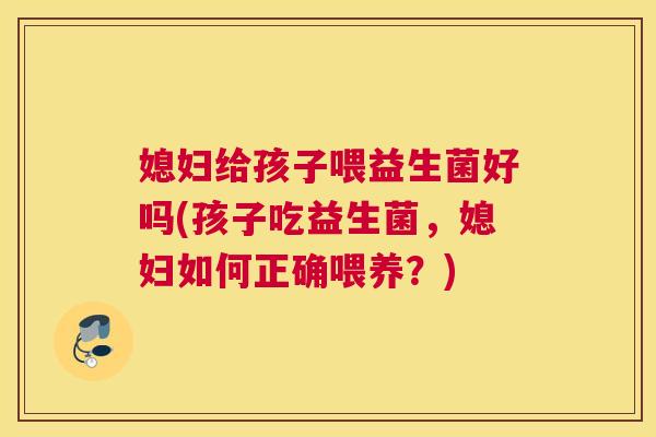 媳妇给孩子喂益生菌好吗(孩子吃益生菌，媳妇如何正确喂养？)