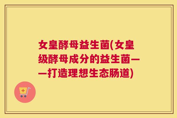 女皇酵母益生菌(女皇级酵母成分的益生菌——打造理想生态肠道)