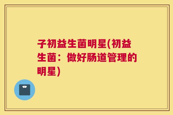 子初益生菌明星(初益生菌：做好肠道管理的明星)