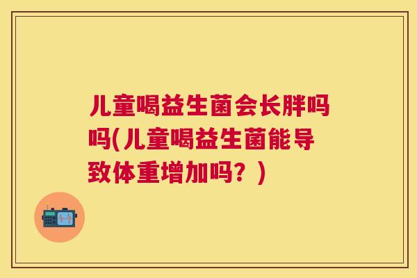儿童喝益生菌会长胖吗吗(儿童喝益生菌能导致体重增加吗？)