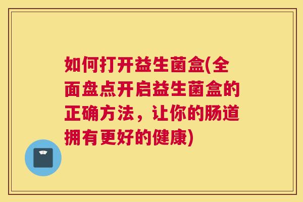 如何打开益生菌盒(全面盘点开启益生菌盒的正确方法，让你的肠道拥有更好的健康)