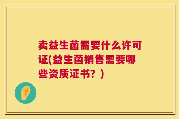 卖益生菌需要什么许可证(益生菌销售需要哪些资质证书？)