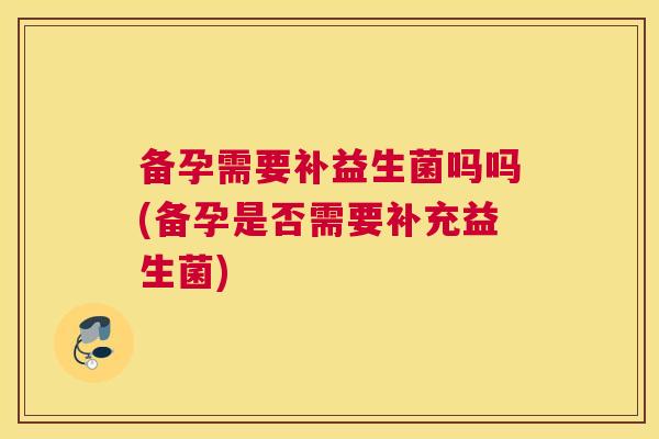 备孕需要补益生菌吗吗(备孕是否需要补充益生菌)